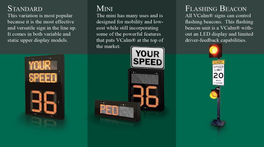 VCalm Family Standard - This variation is most popular because it is the most effective and versatile sign in the line up. It comes in both variable and static upper display models. Mini - The mini has many uses and is designed for mobility and low-cost while still incorporating some of the powerful features that puts VCalm® at the top of the market. Flashing Beacon - All VCalm® signs can control flashing beacons. This flashing beacon unit is a VCalm® without an LED display and limited driver-feedback capabilities. Some info "with quotes" to see how that fares out.